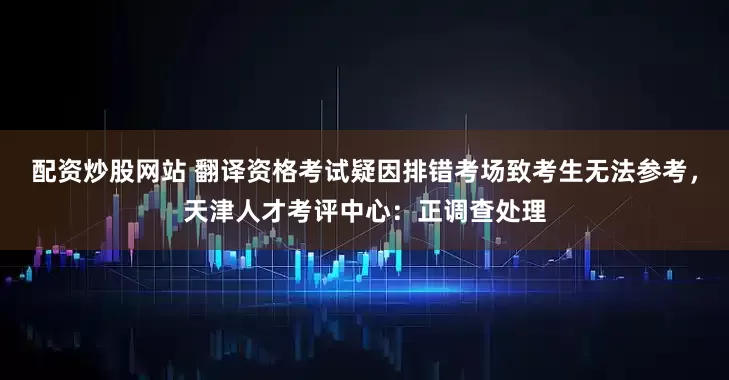 配资炒股网站 翻译资格考试疑因排错考场致考生无法参考，天津人才考评中心：正调查处理