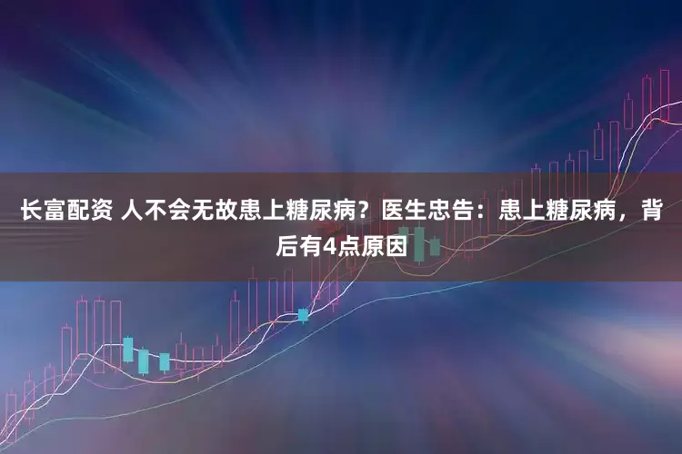 长富配资 人不会无故患上糖尿病？医生忠告：患上糖尿病，背后有4点原因