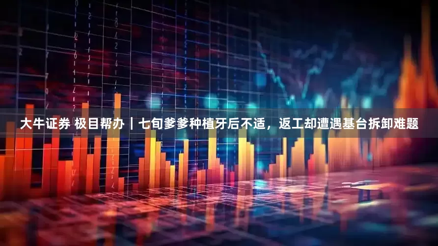 大牛证券 极目帮办｜七旬爹爹种植牙后不适，返工却遭遇基台拆卸难题