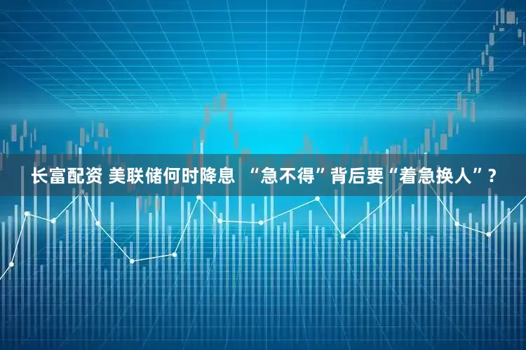 长富配资 美联储何时降息  “急不得”背后要“着急换人”？