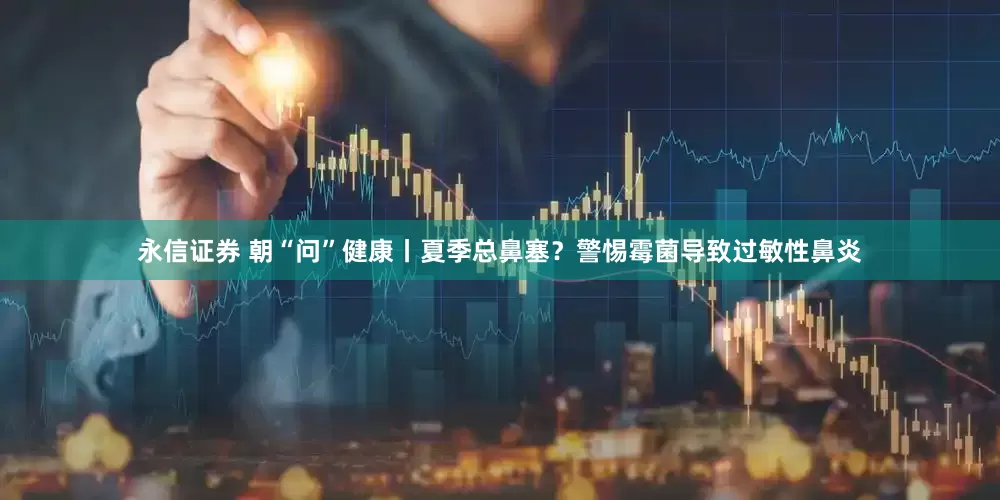 永信证券 朝“问”健康丨夏季总鼻塞？警惕霉菌导致过敏性鼻炎