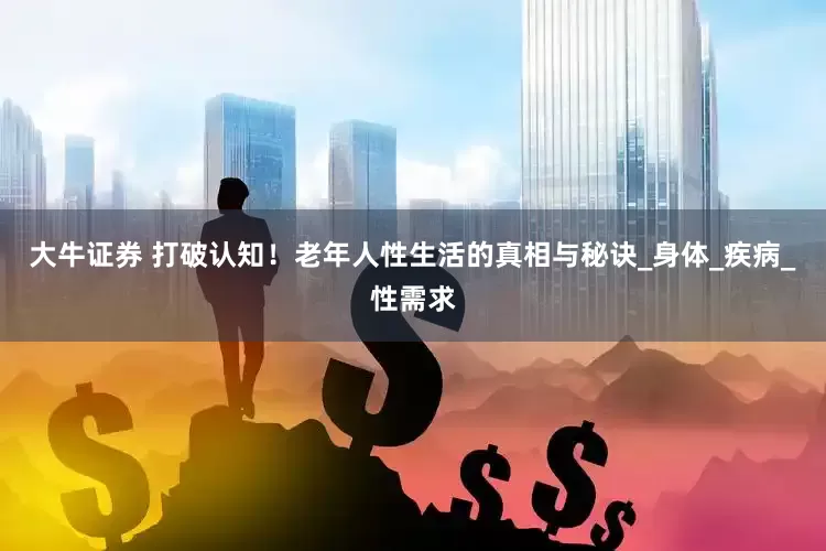 大牛证券 打破认知！老年人性生活的真相与秘诀_身体_疾病_性需求