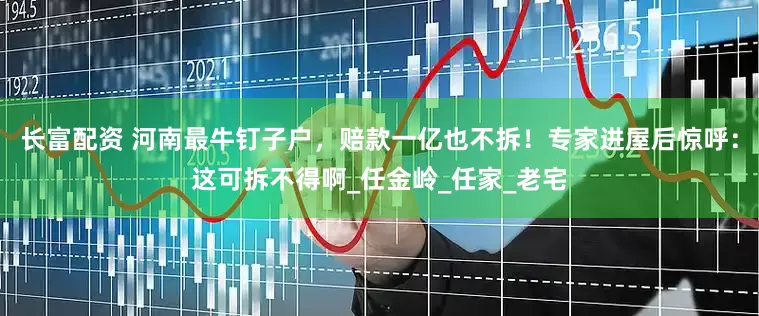 长富配资 河南最牛钉子户，赔款一亿也不拆！专家进屋后惊呼：这可拆不得啊_任金岭_任家_老宅