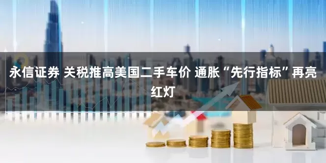 永信证券 关税推高美国二手车价 通胀“先行指标”再亮红灯