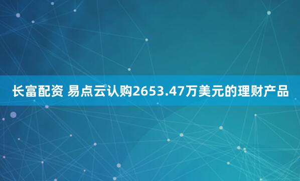 长富配资 易点云认购2653.47万美元的理财产品