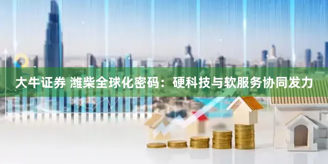 大牛证券 潍柴全球化密码：硬科技与软服务协同发力