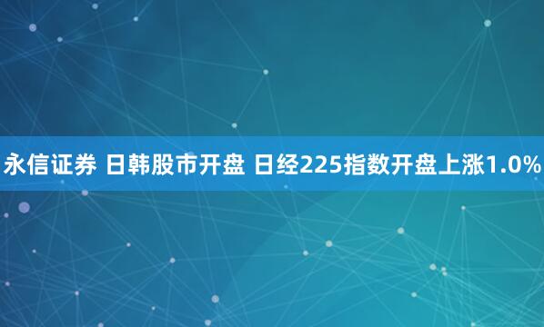永信证券 日韩股市开盘 日经225指数开盘上涨1.0%