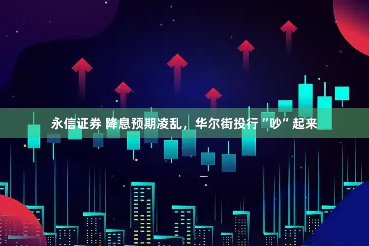 永信证券 降息预期凌乱，华尔街投行“吵”起来
