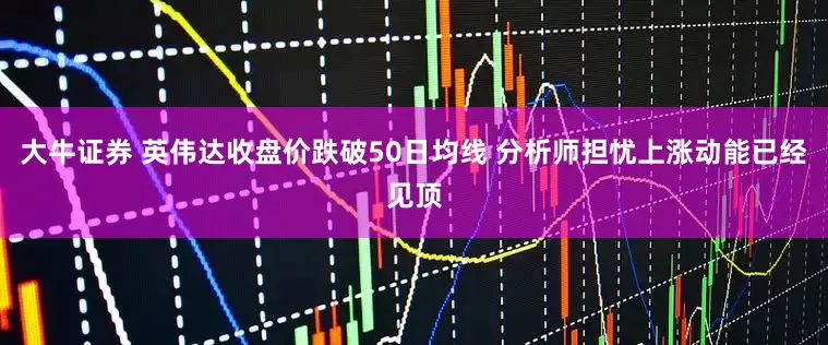 大牛证券 英伟达收盘价跌破50日均线 分析师担忧上涨动能已经见顶