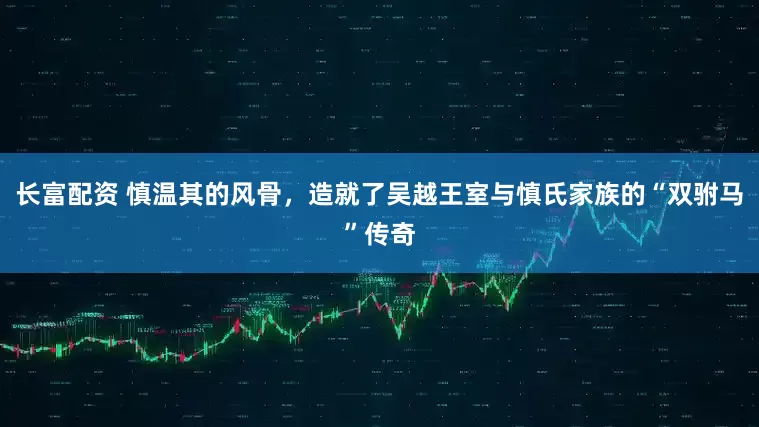 长富配资 慎温其的风骨，造就了吴越王室与慎氏家族的“双驸马”传奇