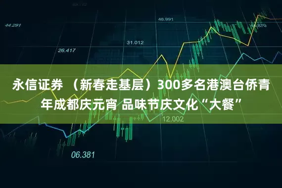 永信证券 （新春走基层）300多名港澳台侨青年成都庆元宵 品味节庆文化“大餐”