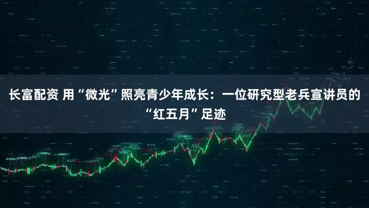 长富配资 用“微光”照亮青少年成长：一位研究型老兵宣讲员的“红五月”足迹