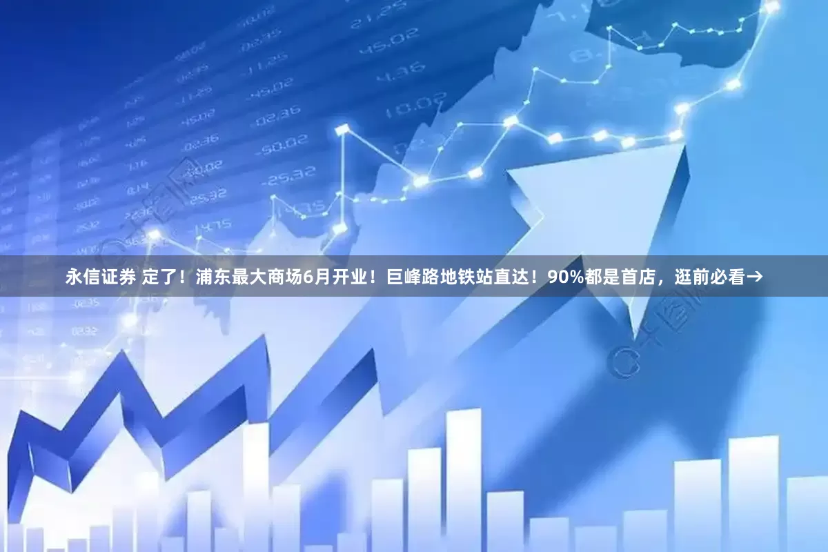 永信证券 定了！浦东最大商场6月开业！巨峰路地铁站直达！90%都是首店，逛前必看→