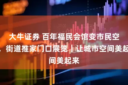 大牛证券 百年福民会馆变市民空间，街道推家门口展览｜让城市空间美起来